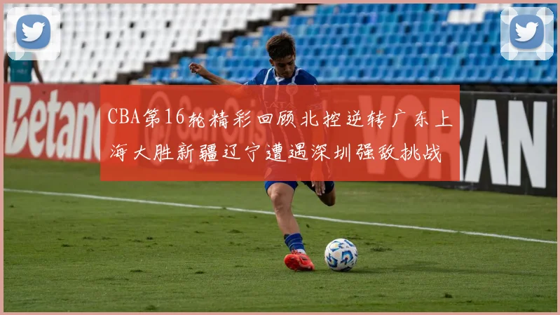 CBA第16轮精彩回顾北控逆转广东上海大胜新疆辽宁遭遇深圳强敌挑战