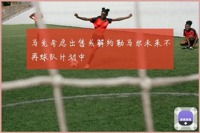 马竞考虑出售或解约勒马尔未来不再球队计划中