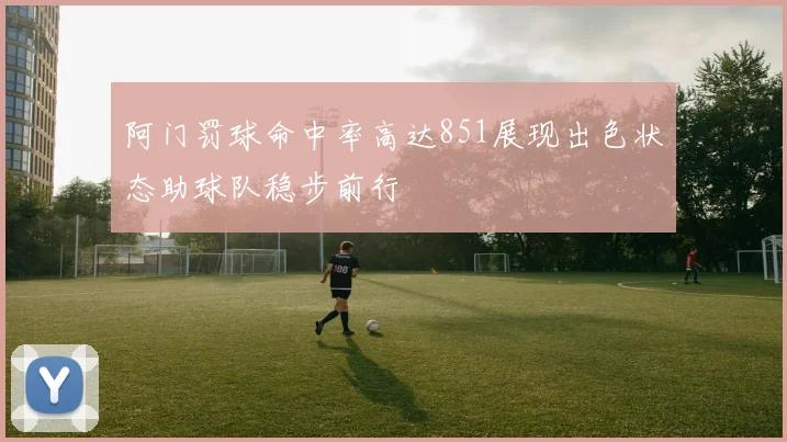 阿门罚球命中率高达851展现出色状态助球队稳步前行