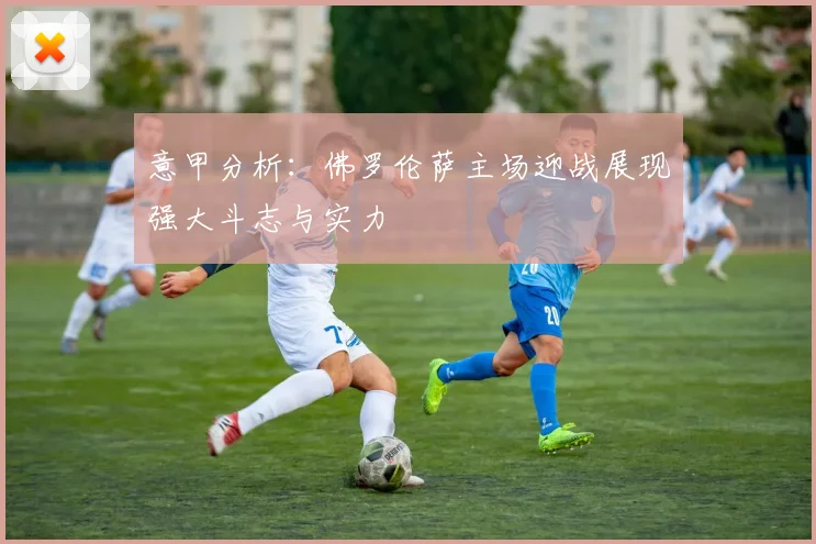 意甲分析：佛罗伦萨主场迎战展现强大斗志与实力