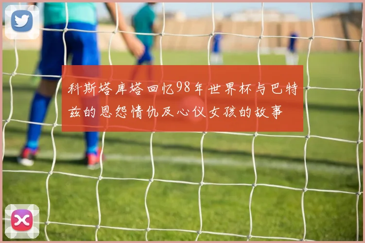 科斯塔库塔回忆98年世界杯与巴特兹的恩怨情仇及心仪女孩的故事