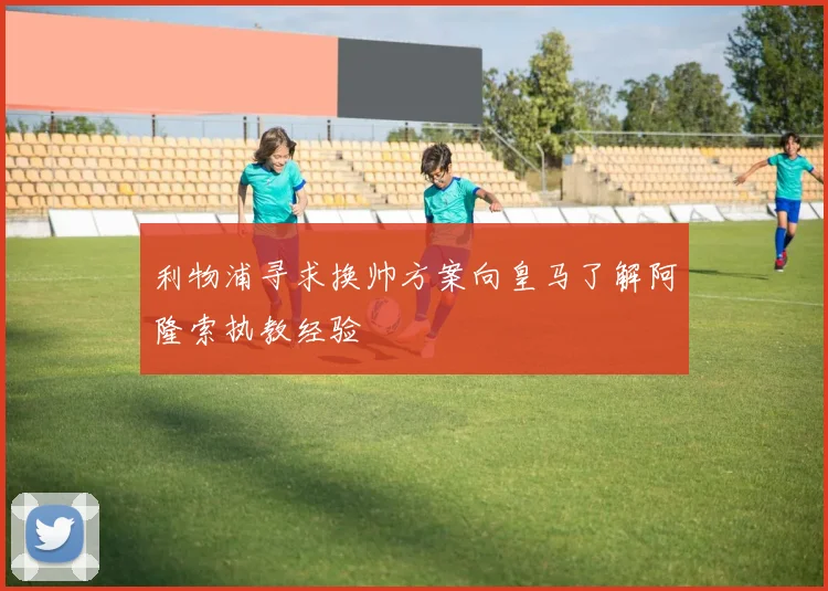 利物浦寻求换帅方案向皇马了解阿隆索执教经验