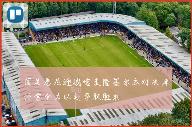 国足悉尼迎战喀麦隆墨尔本对决库拉索全力以赴争取胜利