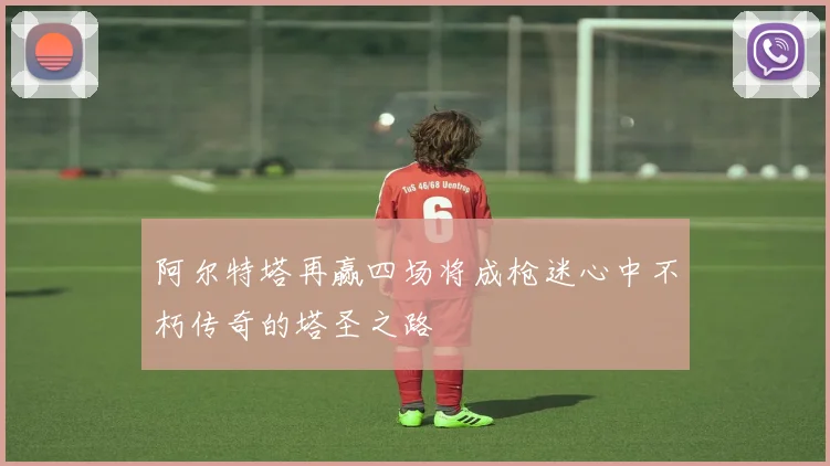 阿尔特塔再赢四场将成枪迷心中不朽传奇的塔圣之路