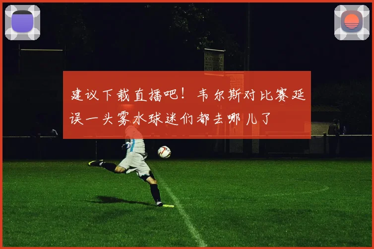 建议下载直播吧！韦尔斯对比赛延误一头雾水球迷们都去哪儿了
