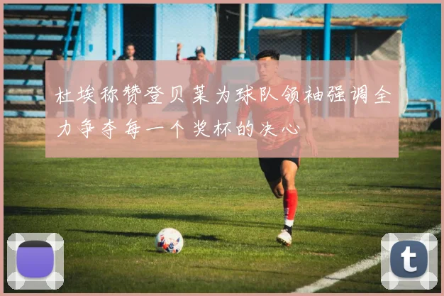 杜埃称赞登贝莱为球队领袖强调全力争夺每一个奖杯的决心