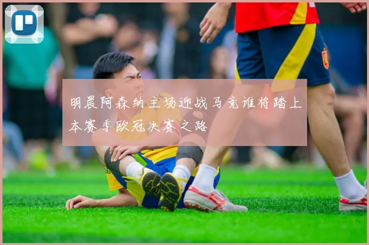 明晨阿森纳主场迎战马竞谁将踏上本赛季欧冠决赛之路