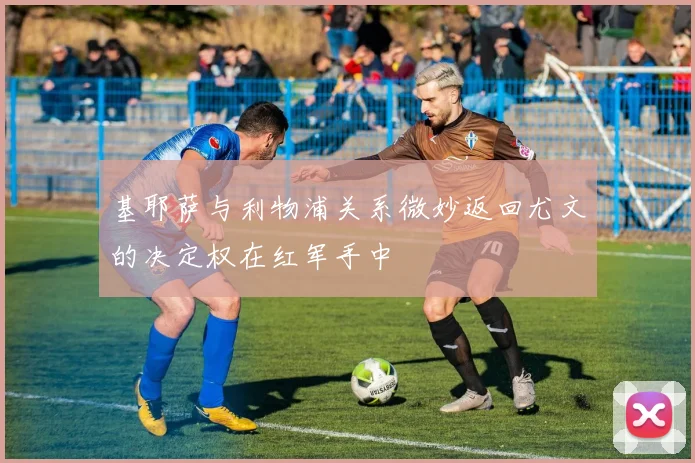 基耶萨与利物浦关系微妙返回尤文的决定权在红军手中