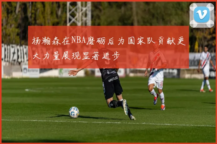 杨瀚森在NBA磨砺后为国家队贡献更大力量展现显著进步