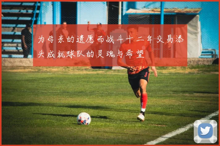 为母亲的遗愿而战斗十二年交易添头成就球队的灵魂与希望