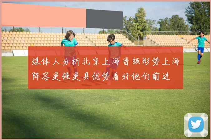 媒体人分析北京上海晋级形势上海阵容更强更具优势看好他们前进
