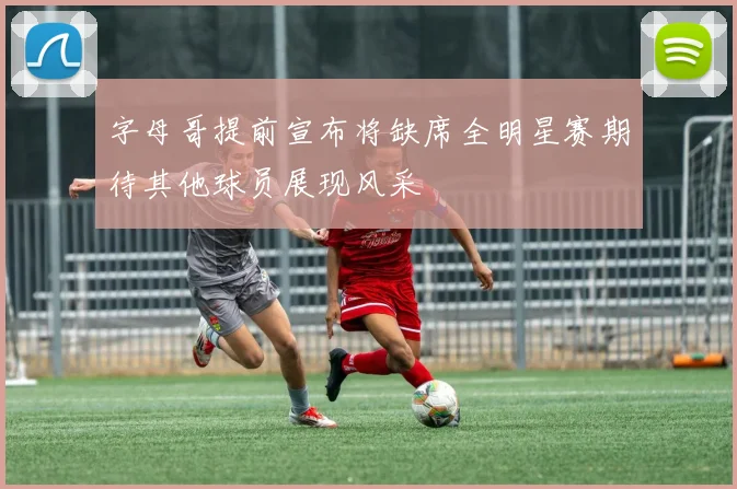 字母哥提前宣布将缺席全明星赛期待其他球员展现风采