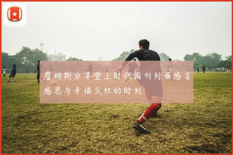 詹姆斯分享登上时代周刊封面感言感恩与幸福交织的时刻