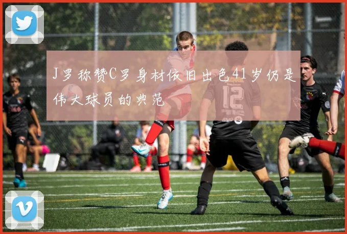 J罗称赞C罗身材依旧出色41岁仍是伟大球员的典范