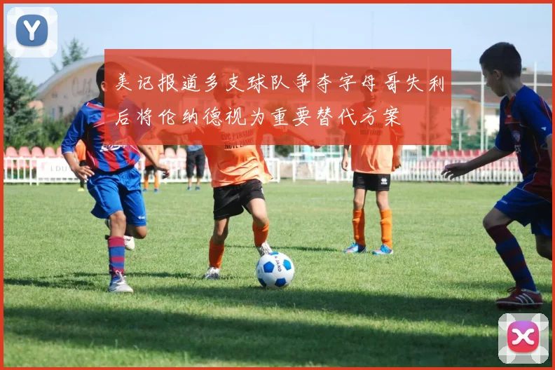 美记报道多支球队争夺字母哥失利后将伦纳德视为重要替代方案