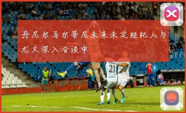 丹尼尔马尔蒂尼未来未定经纪人与尤文深入洽谈中