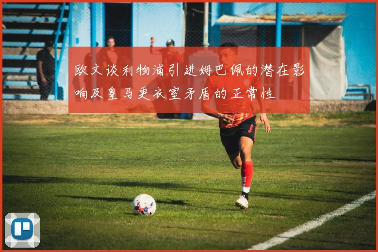 欧文谈利物浦引进姆巴佩的潜在影响及皇马更衣室矛盾的正常性