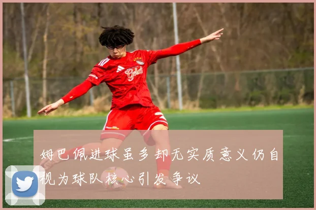 姆巴佩进球虽多却无实质意义仍自视为球队核心引发争议