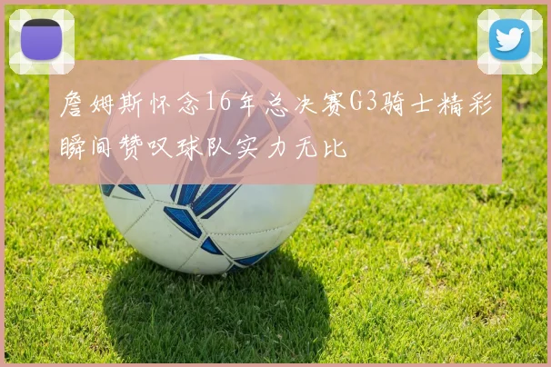 詹姆斯怀念16年总决赛G3骑士精彩瞬间赞叹球队实力无比
