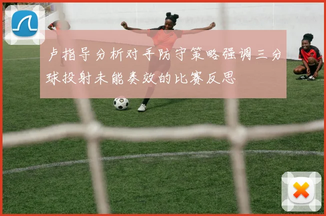 卢指导分析对手防守策略强调三分球投射未能奏效的比赛反思