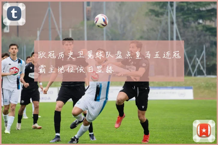 欧冠历史卫冕球队盘点皇马五连冠霸主地位依旧显赫