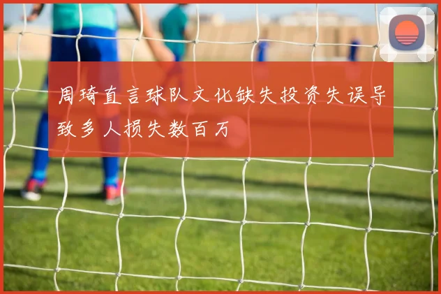 周琦直言球队文化缺失投资失误导致多人损失数百万